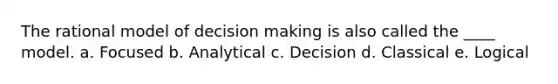 The rational model of decision making is also called the ____ model. a. Focused b. Analytical c. Decision d. Classical e. Logical