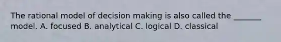 The rational model of decision making is also called the _______ model. A. focused B. analytical C. logical D. classical