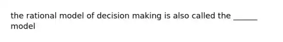 the rational model of decision making is also called the ______ model