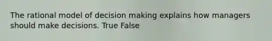 The rational model of decision making explains how managers should make decisions. True False