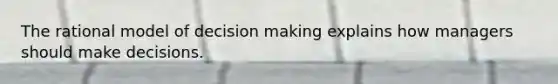The rational model of decision making explains how managers should make decisions.