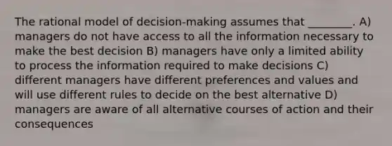 The rational model of decision-making assumes that ________. A) managers do not have access to all the information necessary to make the best decision B) managers have only a limited ability to process the information required to make decisions C) different managers have different preferences and values and will use different rules to decide on the best alternative D) managers are aware of all alternative courses of action and their consequences