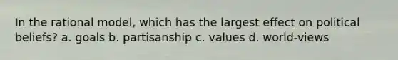 In the rational model, which has the largest effect on political beliefs? a. goals b. partisanship c. values d. world-views