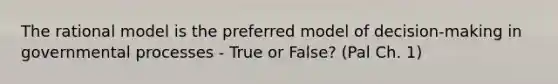 The rational model is the preferred model of decision-making in governmental processes - True or False? (Pal Ch. 1)