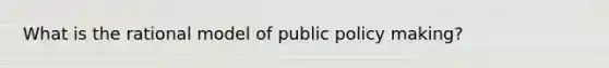 What is the rational model of public policy making?