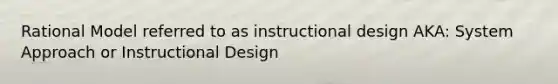 Rational Model referred to as instructional design AKA: System Approach or Instructional Design