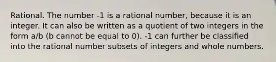 Rational. The number -1 is a rational number, because it is an integer. It can also be written as a quotient of two integers in the form a/b (b cannot be equal to 0). -1 can further be classified into the rational number subsets of integers and whole numbers.