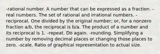 -rational number. A number that can be expressed as a fraction. -real numbers. The set of rational and irrational numbers. -reciprocal. One divided by the original number; or, for a nonzero fraction a/b, the reciprocal is b/a. The product of a number and its reciprocal is 1. -repeat. Do again. -rounding. Simplifying a number by removing decimal places or changing those places to zero. -scale. Ratio of graphical representation to actual size.