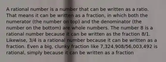 A rational number is a number that can be written as a ratio. That means it can be written as a fraction, in which both the numerator (the number on top) and the denominator (the number on the bottom) are <a href='https://www.questionai.com/knowledge/kHClMPgTfV-whole-numbers' class='anchor-knowledge'>whole numbers</a>. The number 8 is a rational number because it can be written as the fraction 8/1. Likewise, 3/4 is a rational number because it can be written as a fraction. Even a big, clunky fraction like 7,324,908/56,003,492 is rational, simply because it can be written as a fraction