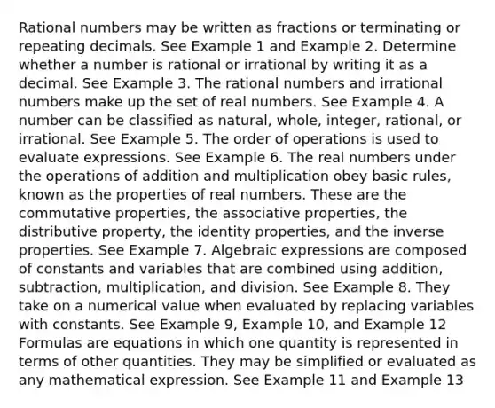 Rational numbers may be written as fractions or terminating or repeating decimals. See Example 1 and Example 2. Determine whether a number is rational or irrational by writing it as a decimal. See Example 3. The rational numbers and irrational numbers make up the set of real numbers. See Example 4. A number can be classified as natural, whole, integer, rational, or irrational. See Example 5. The order of operations is used to evaluate expressions. See Example 6. The real numbers under the operations of addition and multiplication obey basic rules, known as the properties of real numbers. These are the commutative properties, the associative properties, the distributive property, the identity properties, and the inverse properties. See Example 7. Algebraic expressions are composed of constants and variables that are combined using addition, subtraction, multiplication, and division. See Example 8. They take on a numerical value when evaluated by replacing variables with constants. See Example 9, Example 10, and Example 12 Formulas are equations in which one quantity is represented in terms of other quantities. They may be simplified or evaluated as any mathematical expression. See Example 11 and Example 13