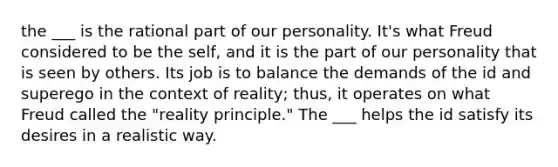 the ___ is the rational part of our personality. It's what Freud considered to be the self, and it is the part of our personality that is seen by others. Its job is to balance the demands of the id and superego in the context of reality; thus, it operates on what Freud called the "reality principle." The ___ helps the id satisfy its desires in a realistic way.