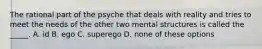 The rational part of the psyche that deals with reality and tries to meet the needs of the other two mental structures is called the _____. A. id B. ego C. superego D. none of these options