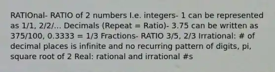 RATIOnal- RATIO of 2 numbers I.e. integers- 1 can be represented as 1/1, 2/2/... Decimals (Repeat = Ratio)- 3.75 can be written as 375/100, 0.3333 = 1/3 Fractions- RATIO 3/5, 2/3 Irrational: # of decimal places is infinite and no recurring pattern of digits, pi, square root of 2 Real: rational and irrational #s