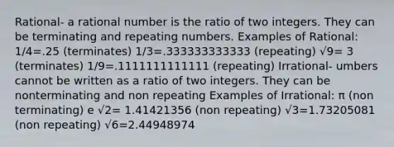 Rational- a rational number is the ratio of two integers. They can be terminating and repeating numbers. Examples of Rational: 1/4=.25 (terminates) 1/3=.333333333333 (repeating) √9= 3 (terminates) 1/9=.1111111111111 (repeating) Irrational- umbers cannot be written as a ratio of two integers. They can be nonterminating and non repeating Examples of Irrational: π (non terminating) e √2= 1.41421356 (non repeating) √3=1.73205081 (non repeating) √6=2.44948974