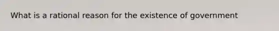 What is a rational reason for the existence of government