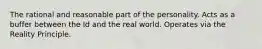 The rational and reasonable part of the personality. Acts as a buffer between the Id and the real world. Operates via the Reality Principle.