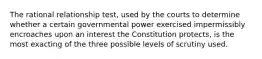 The rational relationship test, used by the courts to determine whether a certain governmental power exercised impermissibly encroaches upon an interest the Constitution protects, is the most exacting of the three possible levels of scrutiny used.