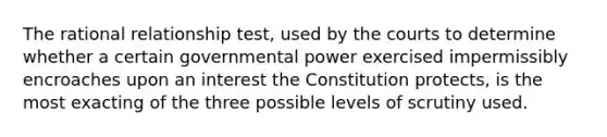 The rational relationship test, used by the courts to determine whether a certain governmental power exercised impermissibly encroaches upon an interest the Constitution protects, is the most exacting of the three possible levels of scrutiny used.