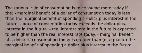 The rational rule of consumption is to consume more today if the: - marginal benefit of a dollar of consumption today is <a href='https://www.questionai.com/knowledge/k7BtlYpAMX-less-than' class='anchor-knowledge'>less than</a> the marginal benefit of spending a dollar plus interest in the future. - price of consumption today exceeds the dollar-plus-interest in the future. - real interest rate in the future is expected to be higher than the real interest rate today. - marginal benefit of a dollar of consumption today is <a href='https://www.questionai.com/knowledge/ktgHnBD4o3-greater-than' class='anchor-knowledge'>greater than</a> (or equal to) the marginal benefit of spending a dollar plus interest in the future.