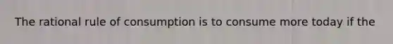 The rational rule of consumption is to consume more today if the