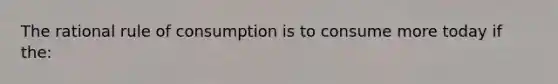 The rational rule of consumption is to consume more today if the: