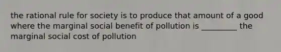 the rational rule for society is to produce that amount of a good where the marginal social benefit of pollution is _________ the marginal social cost of pollution