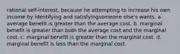 rational self-interest, because he attempting to increase his own income by identifying and satisfyingsomeone else's wants. a. average benefit is greater than the average cost. b. marginal benefit is greater than both the average cost and the marginal cost. c. marginal benefit is greater than the marginal cost. d. marginal benefit is less than the marginal cost.