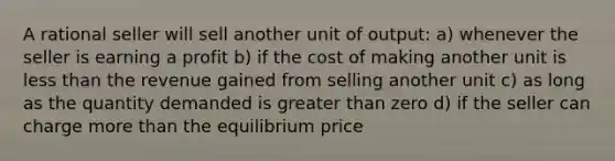 A rational seller will sell another unit of output: a) whenever the seller is earning a profit b) if the cost of making another unit is less than the revenue gained from selling another unit c) as long as the quantity demanded is greater than zero d) if the seller can charge more than the equilibrium price