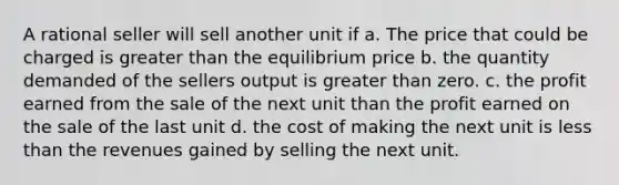 A rational seller will sell another unit if a. The price that could be charged is greater than the equilibrium price b. the quantity demanded of the sellers output is greater than zero. c. the profit earned from the sale of the next unit than the profit earned on the sale of the last unit d. the cost of making the next unit is less than the revenues gained by selling the next unit.