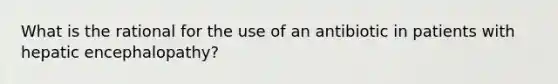 What is the rational for the use of an antibiotic in patients with hepatic encephalopathy?