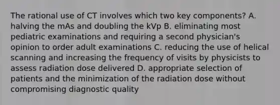 The rational use of CT involves which two key components? A. halving the mAs and doubling the kVp B. eliminating most pediatric examinations and requiring a second physician's opinion to order adult examinations C. reducing the use of helical scanning and increasing the frequency of visits by physicists to assess radiation dose delivered D. appropriate selection of patients and the minimization of the radiation dose without compromising diagnostic quality