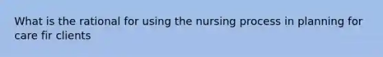 What is the rational for using the nursing process in planning for care fir clients