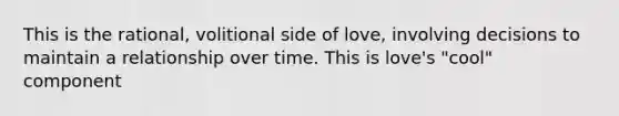 This is the rational, volitional side of love, involving decisions to maintain a relationship over time. This is love's "cool" component