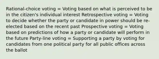 Rational-choice voting = Voting based on what is perceived to be in the citizen's individual interest Retrospective voting = Voting to decide whether the party or candidate in power should be re-elected based on the recent past Prospective voting = Voting based on predictions of how a party or candidate will perform in the future Party-line voting = Supporting a party by voting for candidates from one political party for all public offices across the ballot