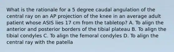 What is the rationale for a 5 degree caudal angulation of the central ray on an AP projection of the knee in an average adult patient whose ASIS lies 17 cm from the tabletop? A. To align the anterior and posterior borders of the tibial plateau B. To align the tibial condyles C. To align the femoral condyles D. To align the central ray with the patella