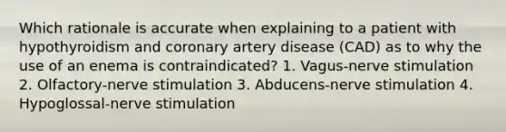 Which rationale is accurate when explaining to a patient with hypothyroidism and coronary artery disease (CAD) as to why the use of an enema is contraindicated? 1. Vagus-nerve stimulation 2. Olfactory-nerve stimulation 3. Abducens-nerve stimulation 4. Hypoglossal-nerve stimulation