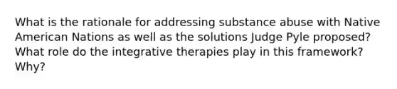 What is the rationale for addressing substance abuse with Native American Nations as well as the solutions Judge Pyle proposed? What role do the integrative therapies play in this framework? Why?