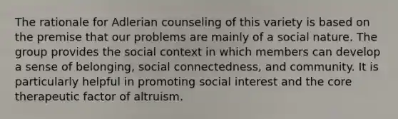 The rationale for Adlerian counseling of this variety is based on the premise that our problems are mainly of a social nature. The group provides the social context in which members can develop a sense of belonging, social connectedness, and community. It is particularly helpful in promoting social interest and the core therapeutic factor of altruism.