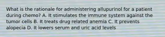 What is the rationale for administering allupurinol for a patient during chemo? A. It stimulates the immune system against the tumor cells B. It treats drug related anemia C. It prevents alopecia D. It lowers serum and uric acid levels