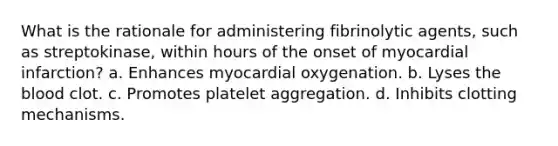 What is the rationale for administering fibrinolytic agents, such as streptokinase, within hours of the onset of myocardial infarction? a. Enhances myocardial oxygenation. b. Lyses the blood clot. c. Promotes platelet aggregation. d. Inhibits clotting mechanisms.