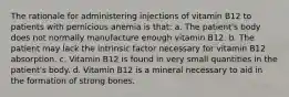 The rationale for administering injections of vitamin B12 to patients with pernicious anemia is that: a. The patient's body does not normally manufacture enough vitamin B12. b. The patient may lack the intrinsic factor necessary for vitamin B12 absorption. c. Vitamin B12 is found in very small quantities in the patient's body. d. Vitamin B12 is a mineral necessary to aid in the formation of strong bones.