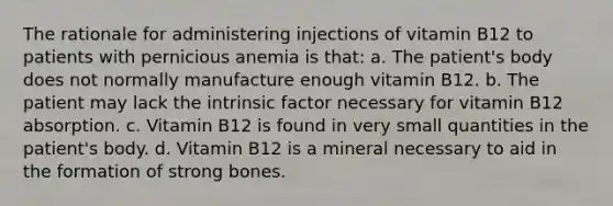 The rationale for administering injections of vitamin B12 to patients with pernicious anemia is that: a. The patient's body does not normally manufacture enough vitamin B12. b. The patient may lack the intrinsic factor necessary for vitamin B12 absorption. c. Vitamin B12 is found in very small quantities in the patient's body. d. Vitamin B12 is a mineral necessary to aid in the formation of strong bones.