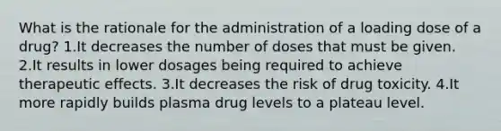 What is the rationale for the administration of a loading dose of a drug? 1.It decreases the number of doses that must be given. 2.It results in lower dosages being required to achieve therapeutic effects. 3.It decreases the risk of drug toxicity. 4.It more rapidly builds plasma drug levels to a plateau level.