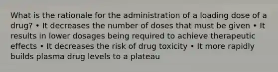 What is the rationale for the administration of a loading dose of a drug? • It decreases the number of doses that must be given • It results in lower dosages being required to achieve therapeutic effects • It decreases the risk of drug toxicity • It more rapidly builds plasma drug levels to a plateau