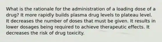 What is the rationale for the administration of a loading dose of a drug? It more rapidly builds plasma drug levels to plateau level. It decreases the number of doses that must be given. It results in lower dosages being required to achieve therapeutic effects. It decreases the risk of drug toxicity.