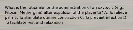 What is the rationale for the administration of an oxytocic (e.g., Pitocin, Methergine) after expulsion of the placenta? A. To relieve pain B. To stimulate uterine contraction C. To prevent infection D. To facilitate rest and relaxation