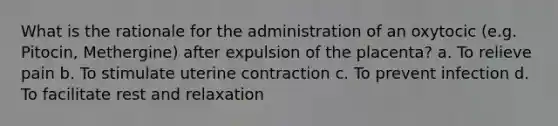 What is the rationale for the administration of an oxytocic (e.g. Pitocin, Methergine) after expulsion of the placenta? a. To relieve pain b. To stimulate uterine contraction c. To prevent infection d. To facilitate rest and relaxation