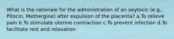 What is the rationale for the administration of an oxytocic (e.g., Pitocin, Methergine) after expulsion of the placenta? a.To relieve pain b.To stimulate uterine contraction c.To prevent infection d.To facilitate rest and relaxation