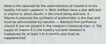 What is the rationale for the administration of vitamin K to the healthy full-term newborn? a. Most mothers have a diet deficient in vitamin K, which results in the infant being deficient. b. Vitamin K prevents the synthesis of prothrombin in the liver and must be administered by injection. c. Bacteria that synthesize vitamin K are not present in the newborn's intestinal tract. d. The supply of vitamin K in the healthy full-term newborn is inadequate for at least 3 to 4 months and must be supplemented.