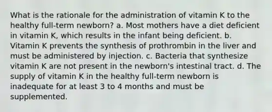 What is the rationale for the administration of vitamin K to the healthy full-term newborn? a. Most mothers have a diet deficient in vitamin K, which results in the infant being deficient. b. Vitamin K prevents the synthesis of prothrombin in the liver and must be administered by injection. c. Bacteria that synthesize vitamin K are not present in the newborn's intestinal tract. d. The supply of vitamin K in the healthy full-term newborn is inadequate for at least 3 to 4 months and must be supplemented.